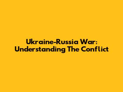 Ukraine-Russia War: Understanding The Conflict