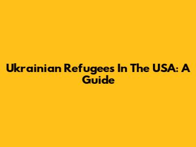 Ukrainian Refugees In The USA: A Guide
