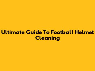 Ultimate Guide To Football Helmet Cleaning