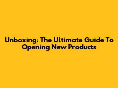 Unboxing: The Ultimate Guide To Opening New Products