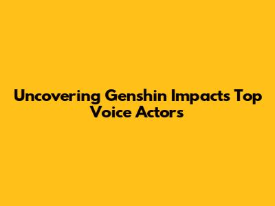 Uncovering Genshin Impact's Top Voice Actors