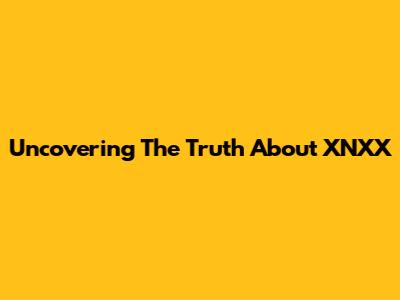 Uncovering The Truth About XNXX