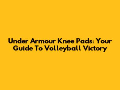 Under Armour Knee Pads: Your Guide To Volleyball Victory