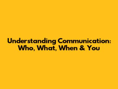 Understanding Communication: Who, What, When & You