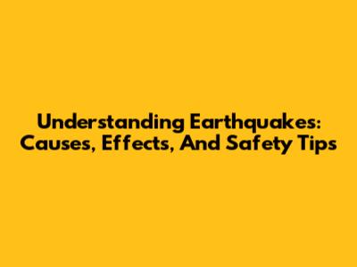Understanding Earthquakes: Causes, Effects, And Safety Tips