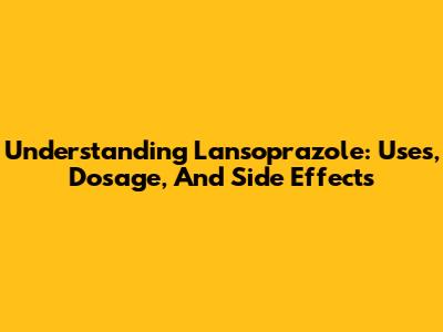 Understanding Lansoprazole: Uses, Dosage, And Side Effects