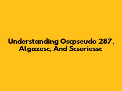 Understanding Oscpseudo 287, Algazesc, And Scseriessc