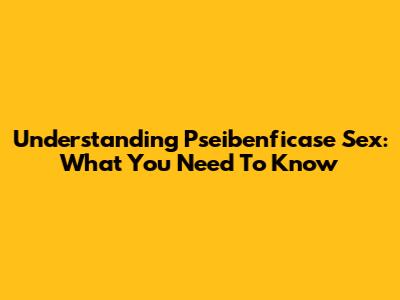 Understanding Pseibenficase Sex: What You Need To Know