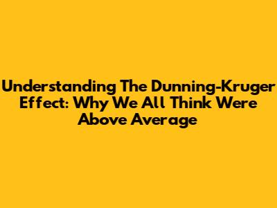Understanding The Dunning-Kruger Effect: Why We All Think We're Above Average