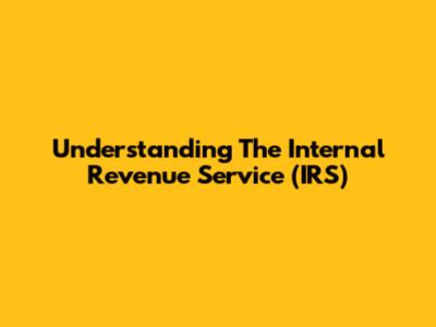 Understanding The Internal Revenue Service (IRS)