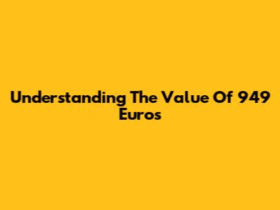 Understanding The Value Of 949 Euros
