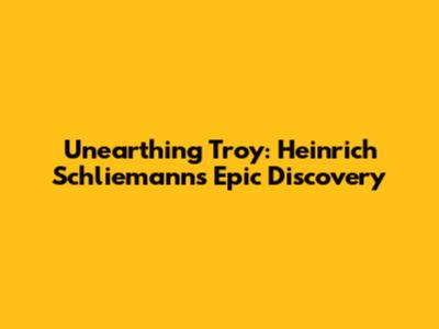 Unearthing Troy: Heinrich Schliemann's Epic Discovery