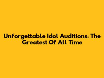 Unforgettable Idol Auditions: The Greatest Of All Time