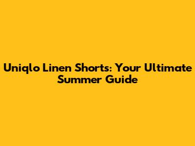 Uniqlo Linen Shorts: Your Ultimate Summer Guide