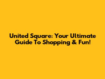United Square: Your Ultimate Guide To Shopping & Fun!