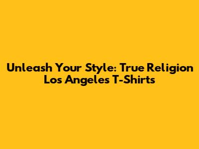 Unleash Your Style: True Religion Los Angeles T-Shirts