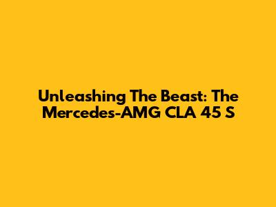 Unleashing The Beast: The Mercedes-AMG CLA 45 S