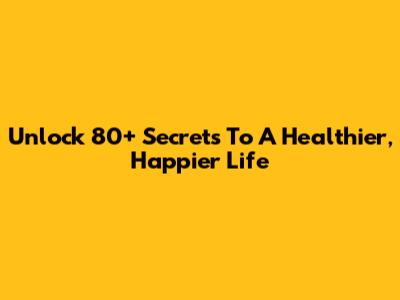 Unlock 80+ Secrets To A Healthier, Happier Life