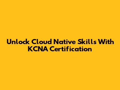 Unlock Cloud Native Skills With KCNA Certification