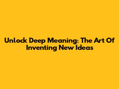 Unlock Deep Meaning: The Art Of Inventing New Ideas