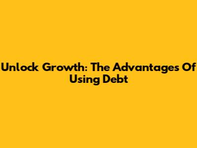 Unlock Growth: The Advantages Of Using Debt