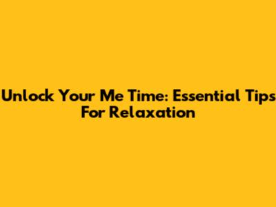 Unlock Your Me Time: Essential Tips For Relaxation