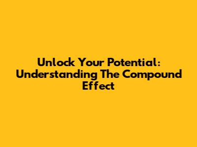 Unlock Your Potential: Understanding The Compound Effect
