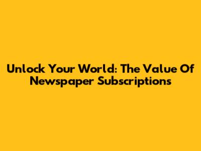 Unlock Your World: The Value Of Newspaper Subscriptions