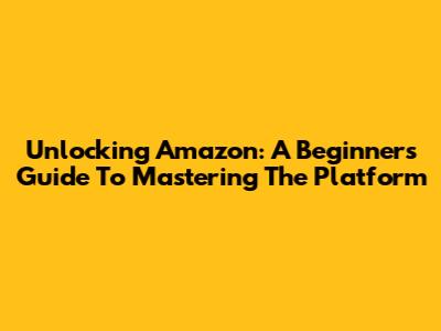 Unlocking Amazon: A Beginner's Guide To Mastering The Platform