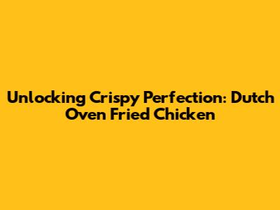 Unlocking Crispy Perfection: Dutch Oven Fried Chicken