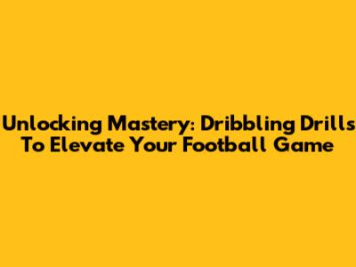 Unlocking Mastery: Dribbling Drills To Elevate Your Football Game