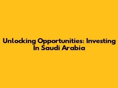 Unlocking Opportunities: Investing In Saudi Arabia