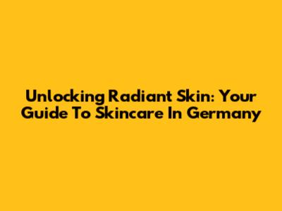 Unlocking Radiant Skin: Your Guide To Skincare In Germany