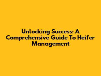 Unlocking Success: A Comprehensive Guide To Heifer Management