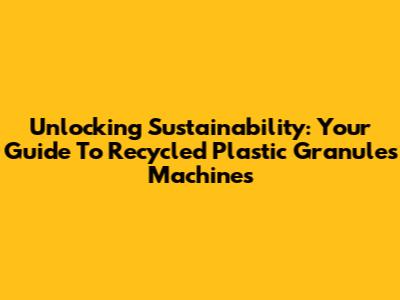 Unlocking Sustainability: Your Guide To Recycled Plastic Granules Machines