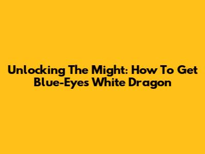 Unlocking The Might: How To Get Blue-Eyes White Dragon