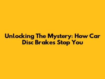 Unlocking The Mystery: How Car Disc Brakes Stop You