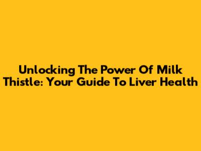 Unlocking The Power Of Milk Thistle: Your Guide To Liver Health