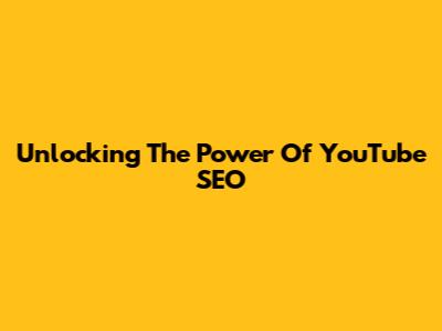 Unlocking The Power Of YouTube SEO