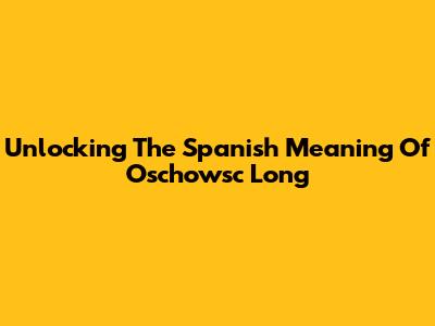 Unlocking The Spanish Meaning Of 'Oschowsc Long'