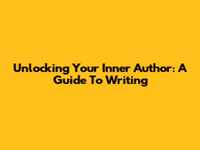 Unlocking Your Inner Author: A Guide To Writing