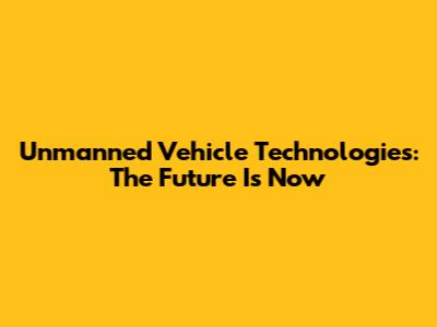 Unmanned Vehicle Technologies: The Future Is Now