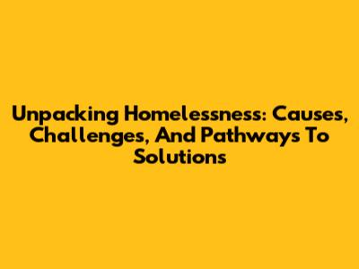 Unpacking Homelessness: Causes, Challenges, And Pathways To Solutions