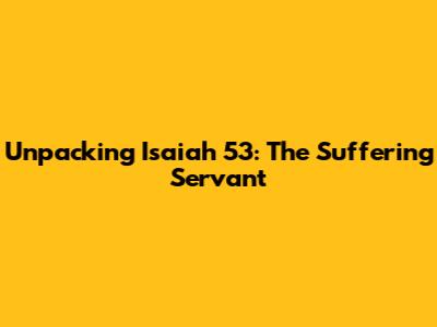 Unpacking Isaiah 53: The Suffering Servant