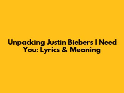 Unpacking Justin Bieber's 'I Need You': Lyrics & Meaning