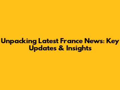 Unpacking Latest France News: Key Updates & Insights