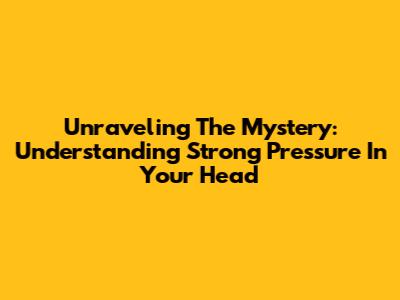 Unraveling The Mystery: Understanding Strong Pressure In Your Head
