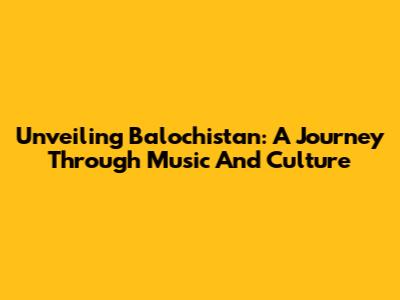 Unveiling Balochistan: A Journey Through Music And Culture