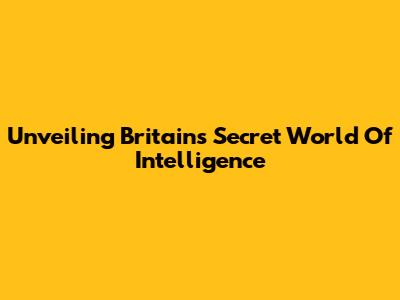 Unveiling Britain's Secret World Of Intelligence