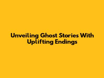 Unveiling Ghost Stories With Uplifting Endings